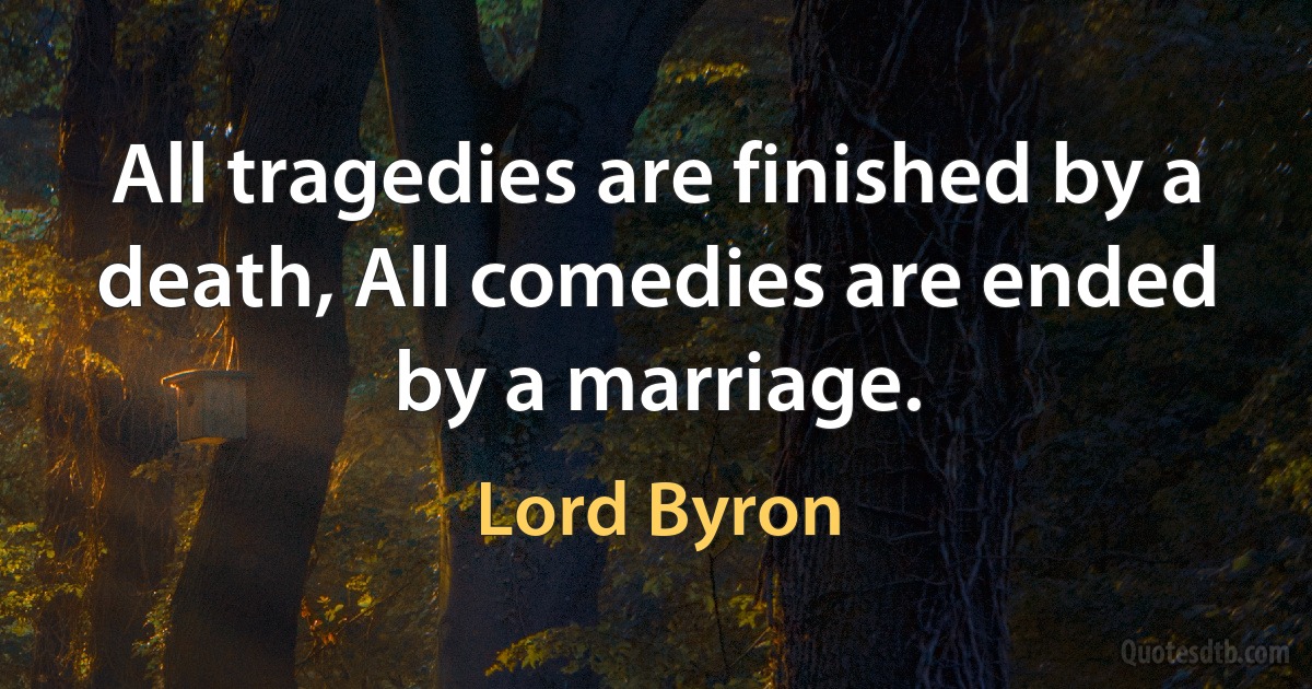 All tragedies are finished by a death, All comedies are ended by a marriage. (Lord Byron)