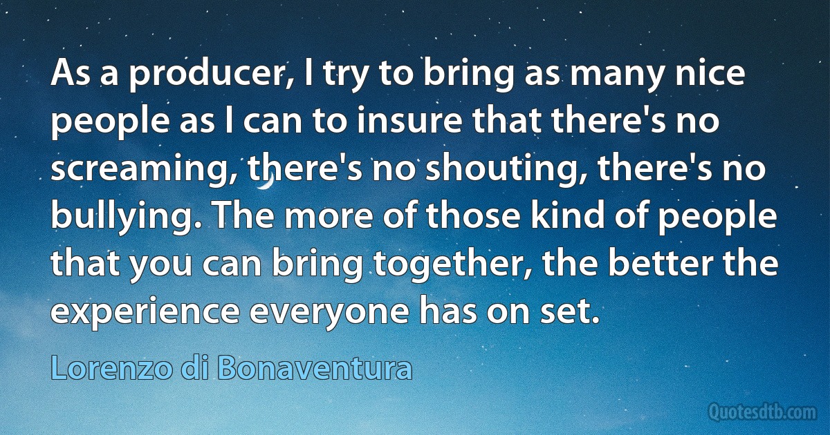 As a producer, I try to bring as many nice people as I can to insure that there's no screaming, there's no shouting, there's no bullying. The more of those kind of people that you can bring together, the better the experience everyone has on set. (Lorenzo di Bonaventura)