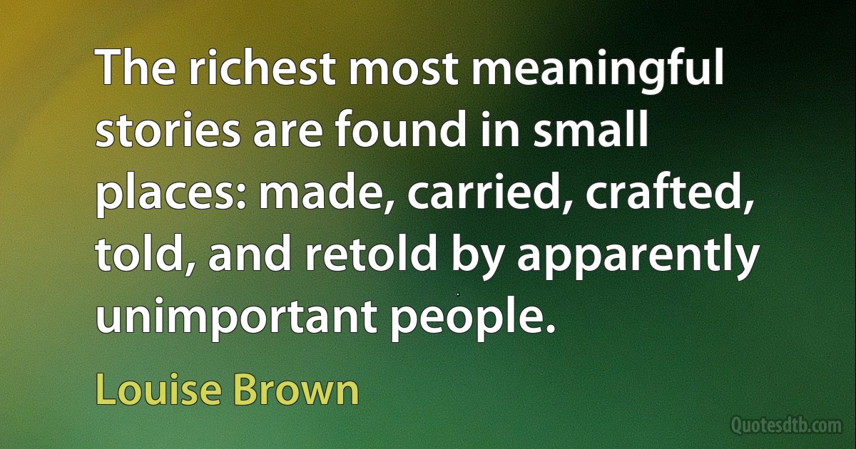 The richest most meaningful stories are found in small places: made, carried, crafted, told, and retold by apparently unimportant people. (Louise Brown)