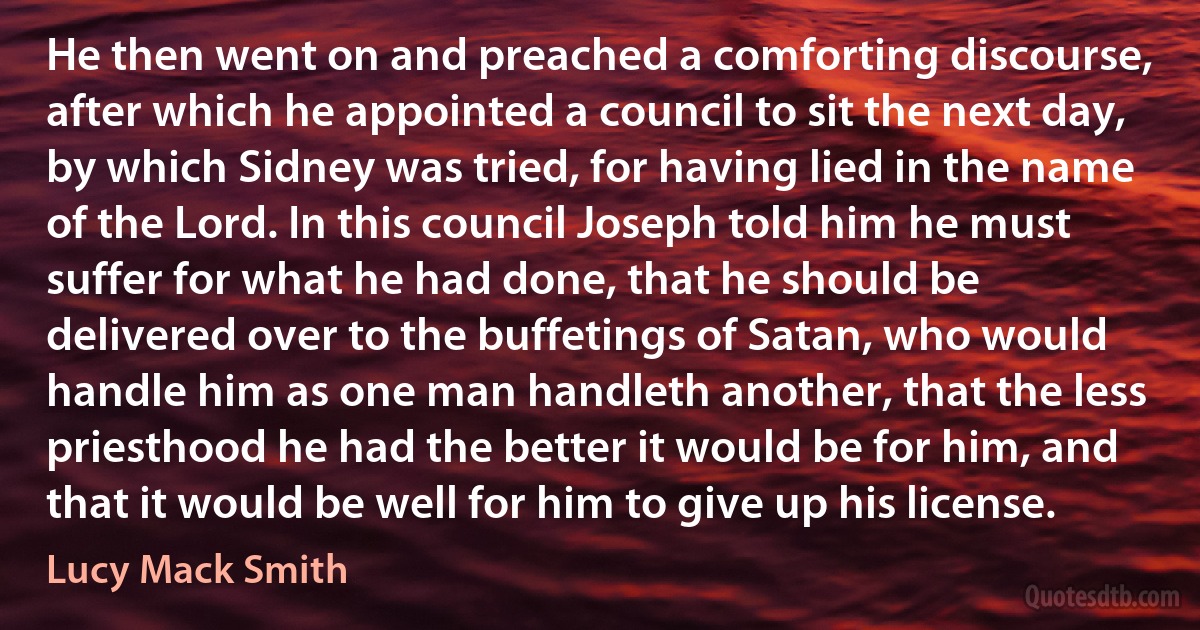 He then went on and preached a comforting discourse, after which he appointed a council to sit the next day, by which Sidney was tried, for having lied in the name of the Lord. In this council Joseph told him he must suffer for what he had done, that he should be delivered over to the buffetings of Satan, who would handle him as one man handleth another, that the less priesthood he had the better it would be for him, and that it would be well for him to give up his license. (Lucy Mack Smith)