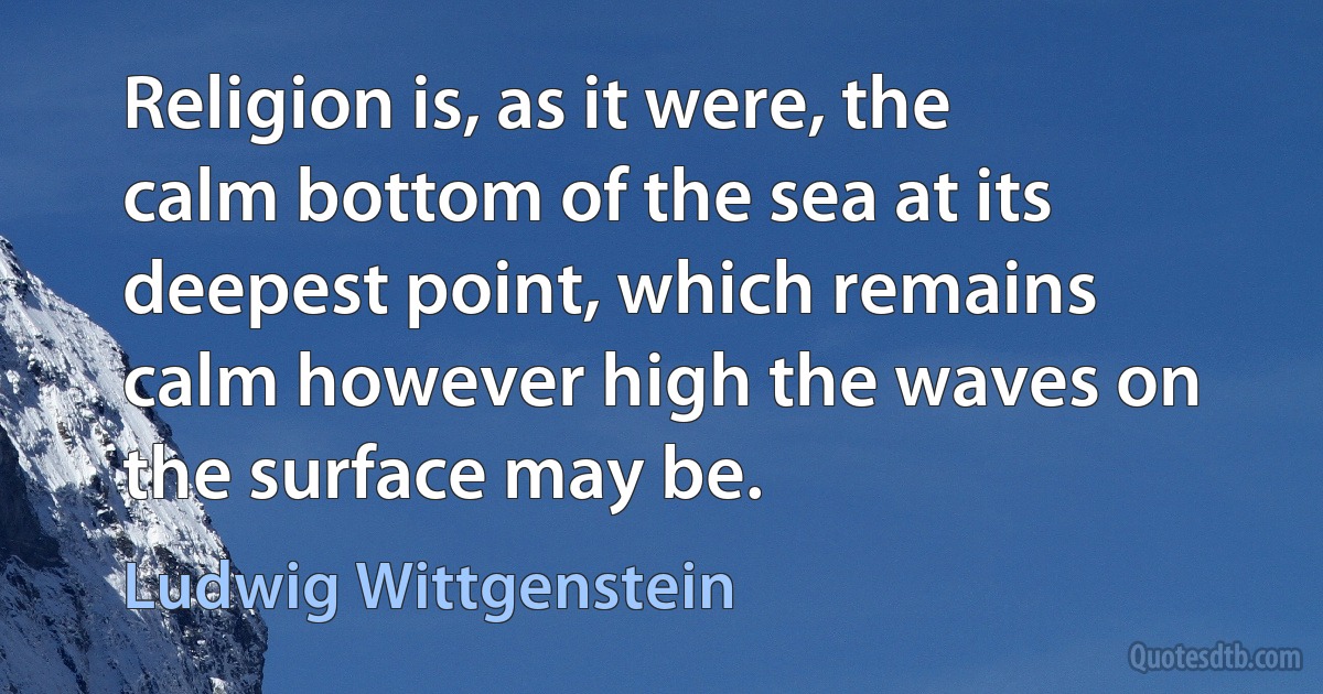 Religion is, as it were, the calm bottom of the sea at its deepest point, which remains calm however high the waves on the surface may be. (Ludwig Wittgenstein)