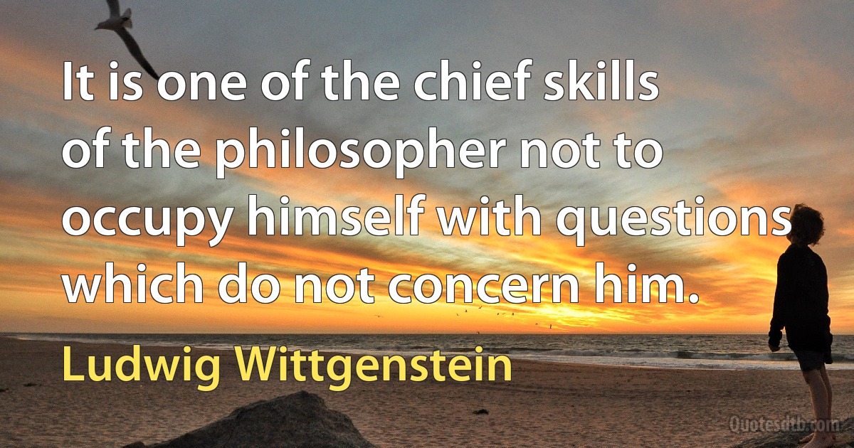 It is one of the chief skills of the philosopher not to occupy himself with questions which do not concern him. (Ludwig Wittgenstein)