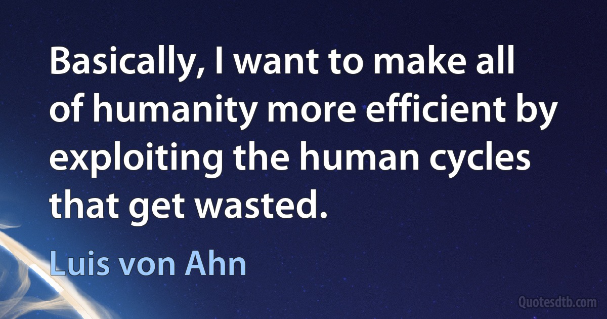 Basically, I want to make all of humanity more efficient by exploiting the human cycles that get wasted. (Luis von Ahn)