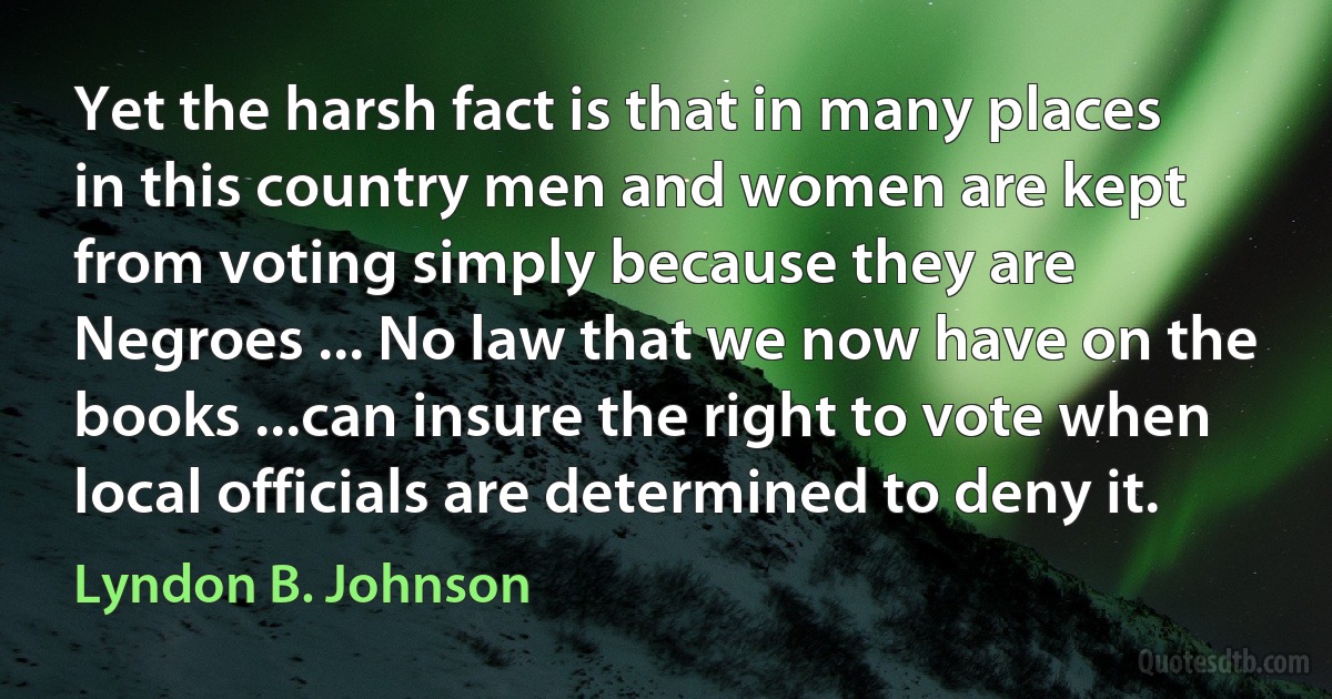 Yet the harsh fact is that in many places in this country men and women are kept from voting simply because they are Negroes ... No law that we now have on the books ...can insure the right to vote when local officials are determined to deny it. (Lyndon B. Johnson)