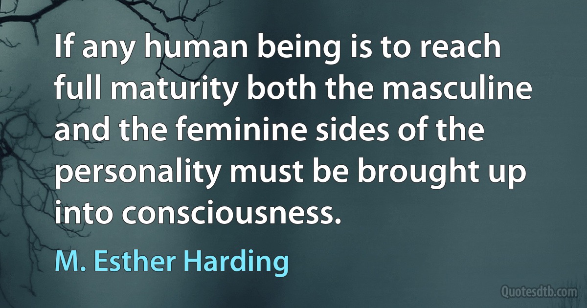 If any human being is to reach full maturity both the masculine and the feminine sides of the personality must be brought up into consciousness. (M. Esther Harding)