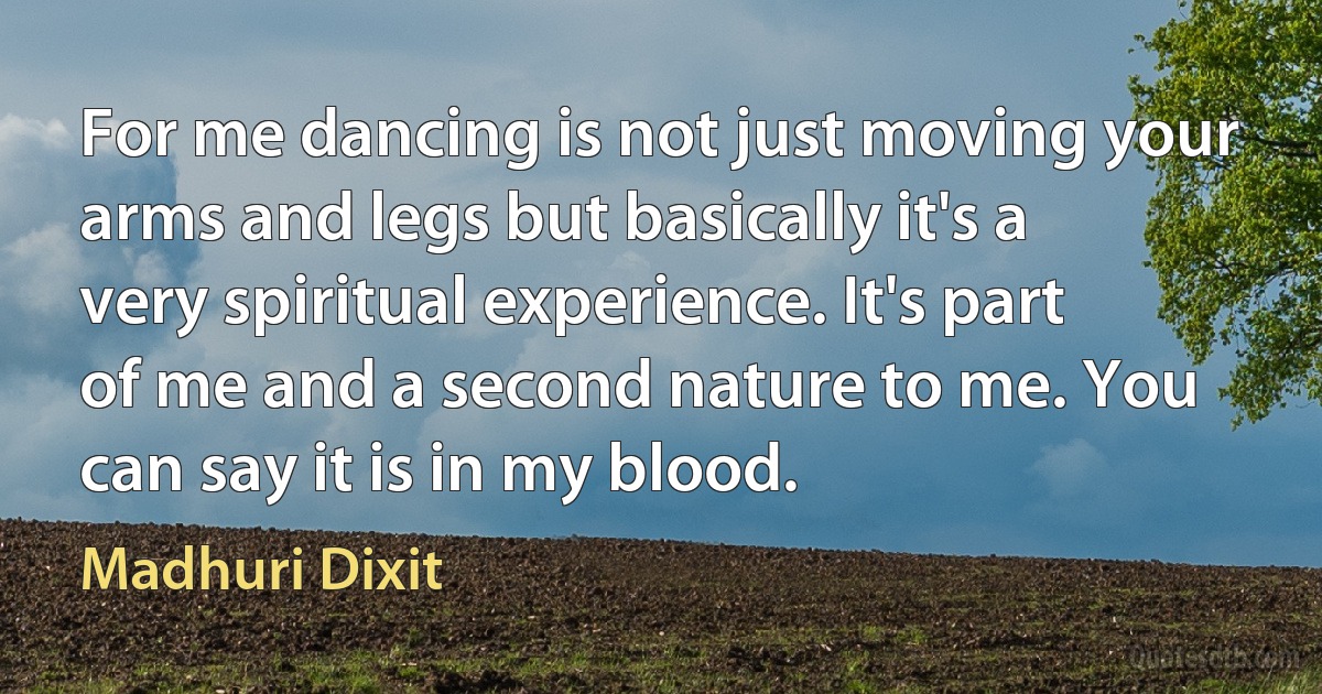 For me dancing is not just moving your arms and legs but basically it's a very spiritual experience. It's part of me and a second nature to me. You can say it is in my blood. (Madhuri Dixit)