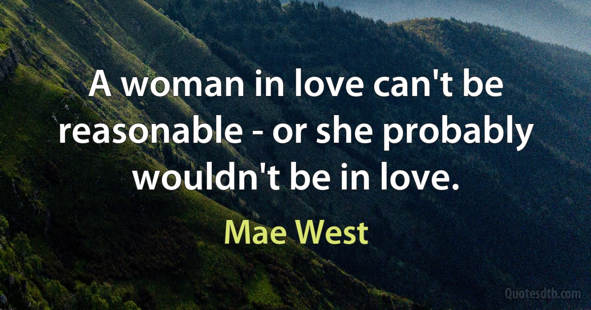 A woman in love can't be reasonable - or she probably wouldn't be in love. (Mae West)