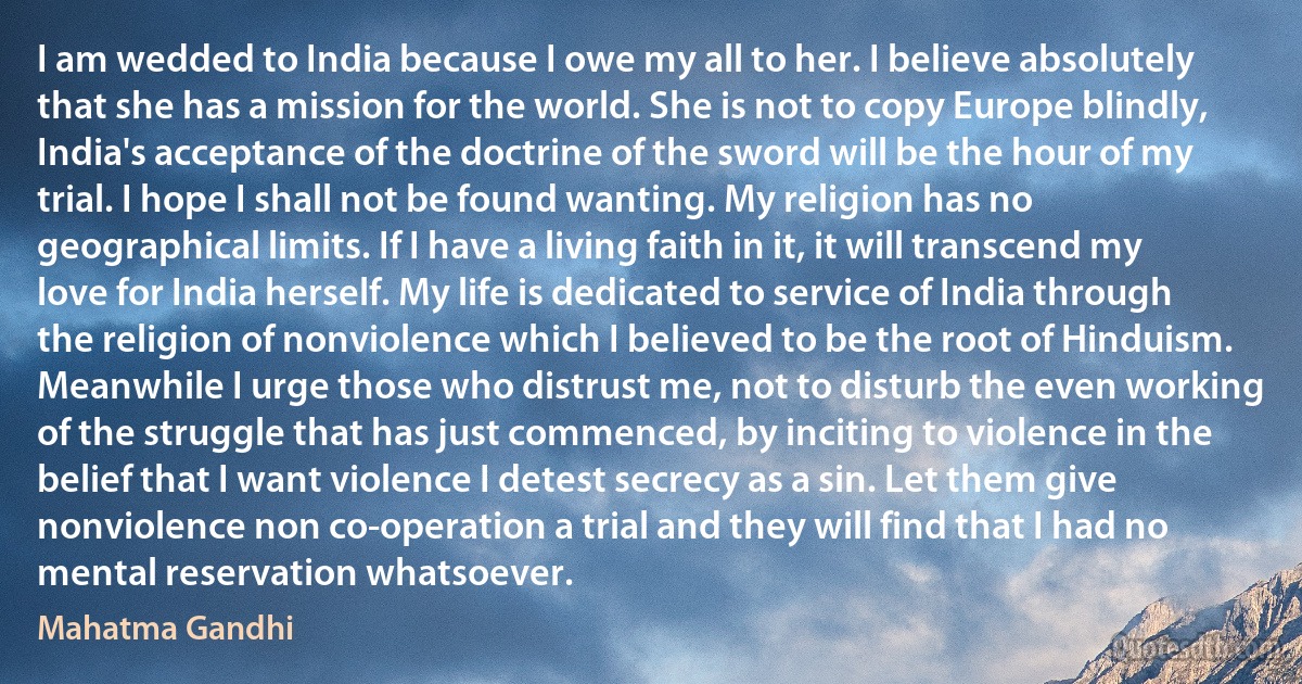 I am wedded to India because I owe my all to her. I believe absolutely that she has a mission for the world. She is not to copy Europe blindly, India's acceptance of the doctrine of the sword will be the hour of my trial. I hope I shall not be found wanting. My religion has no geographical limits. If I have a living faith in it, it will transcend my love for India herself. My life is dedicated to service of India through the religion of nonviolence which I believed to be the root of Hinduism.
Meanwhile I urge those who distrust me, not to disturb the even working of the struggle that has just commenced, by inciting to violence in the belief that I want violence I detest secrecy as a sin. Let them give nonviolence non co-operation a trial and they will find that I had no mental reservation whatsoever. (Mahatma Gandhi)