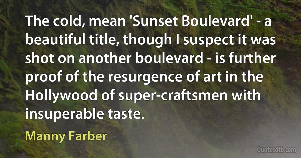 The cold, mean 'Sunset Boulevard' - a beautiful title, though I suspect it was shot on another boulevard - is further proof of the resurgence of art in the Hollywood of super-craftsmen with insuperable taste. (Manny Farber)