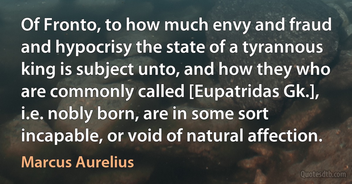 Of Fronto, to how much envy and fraud and hypocrisy the state of a tyrannous king is subject unto, and how they who are commonly called [Eupatridas Gk.], i.e. nobly born, are in some sort incapable, or void of natural affection. (Marcus Aurelius)