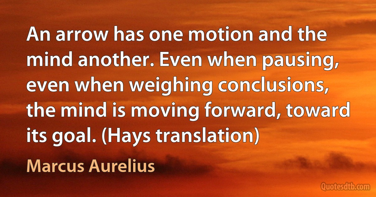 An arrow has one motion and the mind another. Even when pausing, even when weighing conclusions, the mind is moving forward, toward its goal. (Hays translation) (Marcus Aurelius)