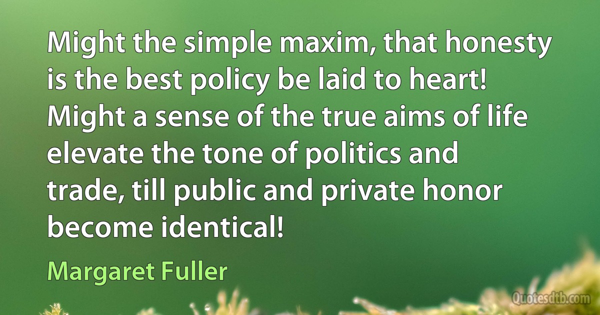 Might the simple maxim, that honesty is the best policy be laid to heart! Might a sense of the true aims of life elevate the tone of politics and trade, till public and private honor become identical! (Margaret Fuller)