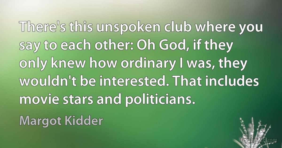 There's this unspoken club where you say to each other: Oh God, if they only knew how ordinary I was, they wouldn't be interested. That includes movie stars and politicians. (Margot Kidder)