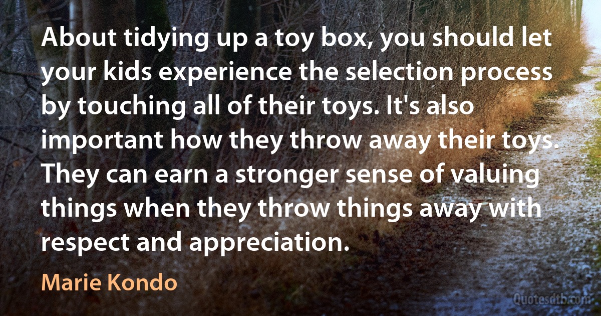 About tidying up a toy box, you should let your kids experience the selection process by touching all of their toys. It's also important how they throw away their toys. They can earn a stronger sense of valuing things when they throw things away with respect and appreciation. (Marie Kondo)