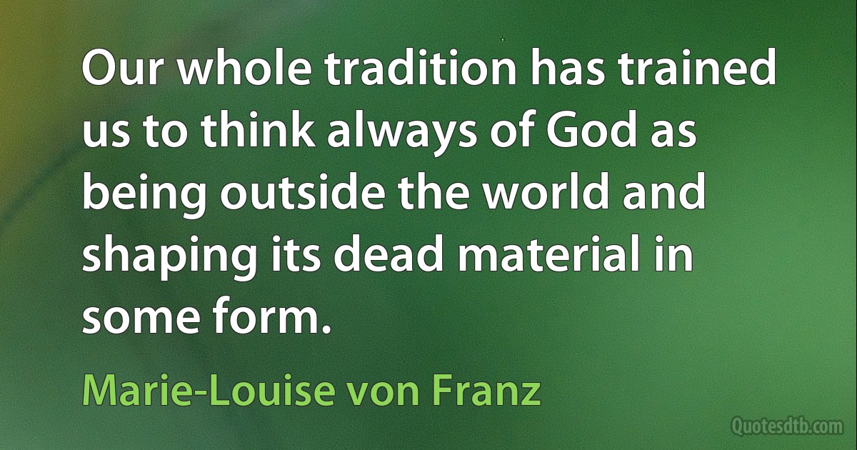 Our whole tradition has trained us to think always of God as being outside the world and shaping its dead material in some form. (Marie-Louise von Franz)