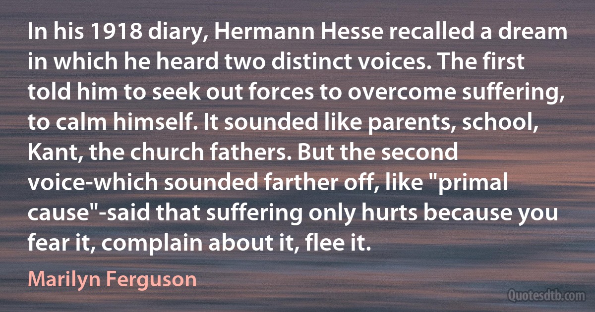 In his 1918 diary, Hermann Hesse recalled a dream in which he heard two distinct voices. The first told him to seek out forces to overcome suffering, to calm himself. It sounded like parents, school, Kant, the church fathers. But the second voice-which sounded farther off, like "primal cause"-said that suffering only hurts because you fear it, complain about it, flee it. (Marilyn Ferguson)