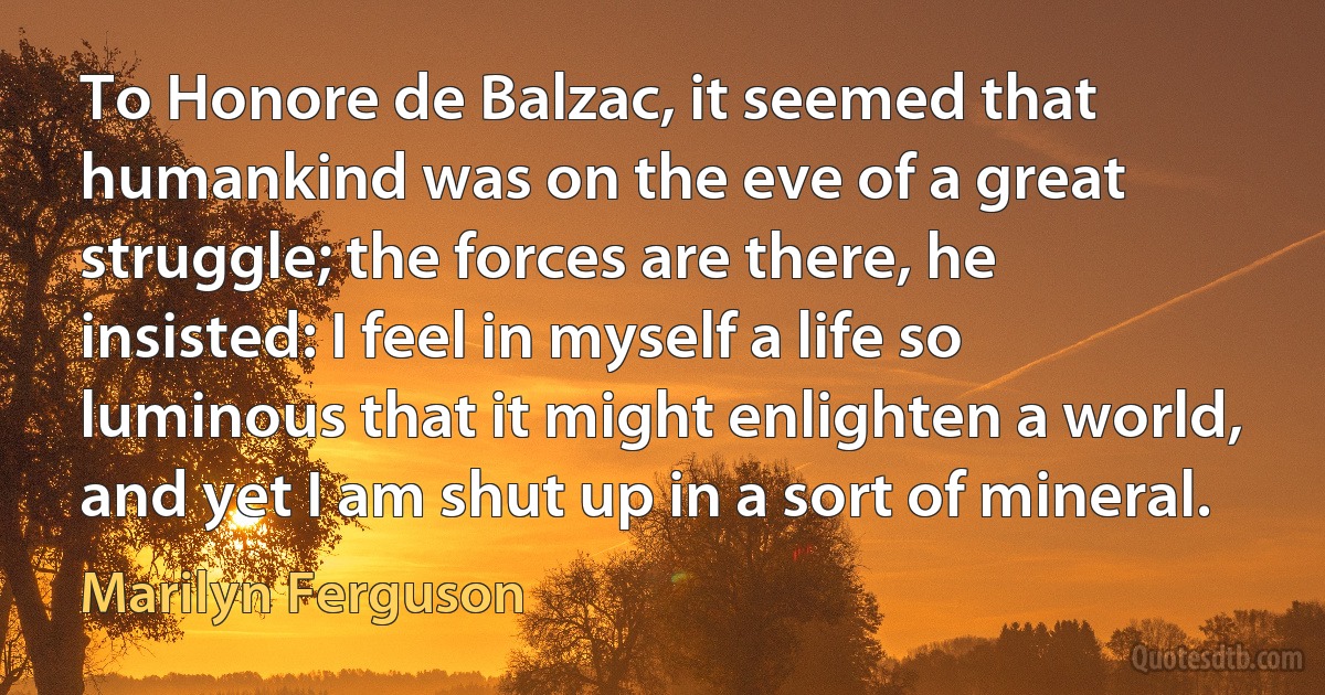 To Honore de Balzac, it seemed that humankind was on the eve of a great struggle; the forces are there, he insisted: I feel in myself a life so luminous that it might enlighten a world, and yet I am shut up in a sort of mineral. (Marilyn Ferguson)