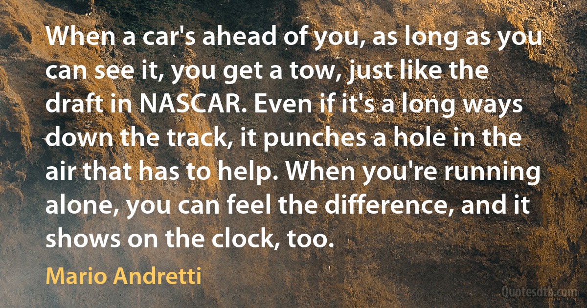 When a car's ahead of you, as long as you can see it, you get a tow, just like the draft in NASCAR. Even if it's a long ways down the track, it punches a hole in the air that has to help. When you're running alone, you can feel the difference, and it shows on the clock, too. (Mario Andretti)