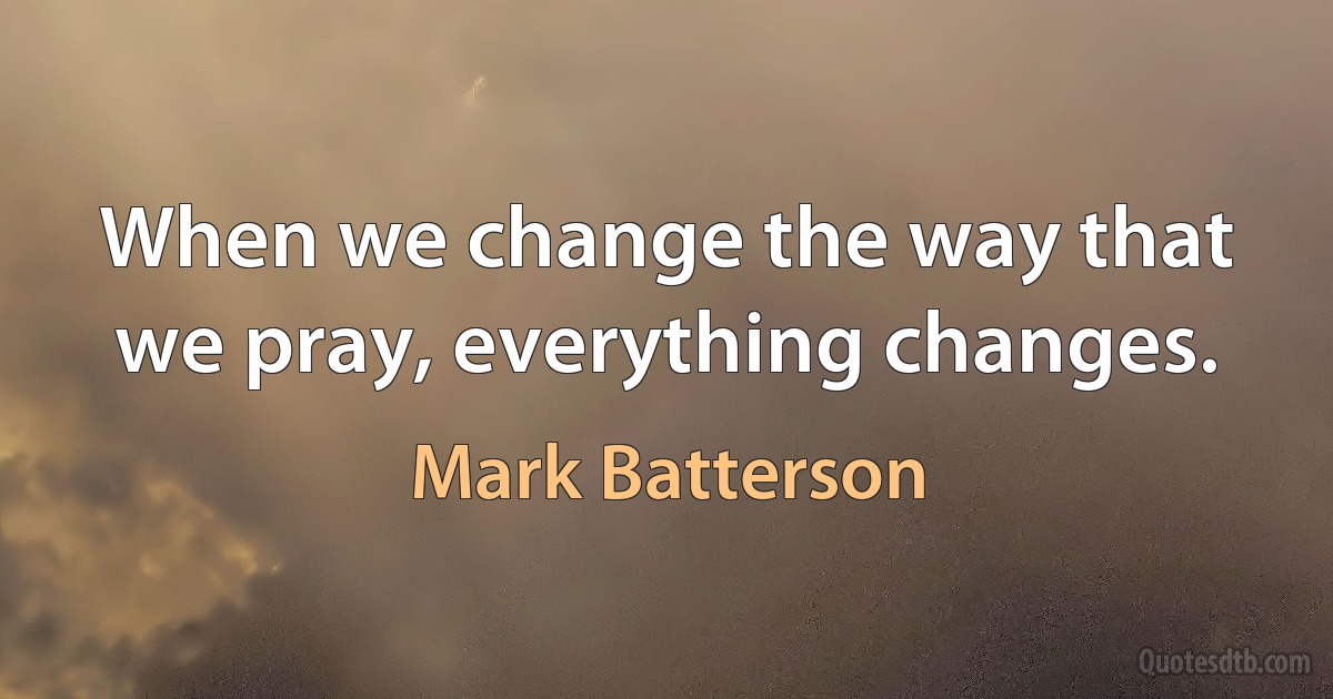 When we change the way that we pray, everything changes. (Mark Batterson)