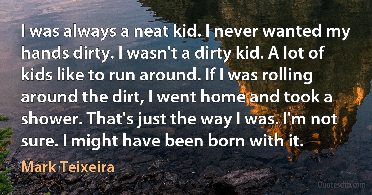 I was always a neat kid. I never wanted my hands dirty. I wasn't a dirty kid. A lot of kids like to run around. If I was rolling around the dirt, I went home and took a shower. That's just the way I was. I'm not sure. I might have been born with it. (Mark Teixeira)