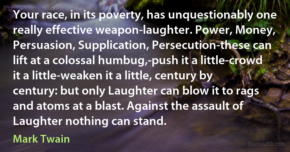 Your race, in its poverty, has unquestionably one really effective weapon-laughter. Power, Money, Persuasion, Supplication, Persecution-these can lift at a colossal humbug,-push it a little-crowd it a little-weaken it a little, century by century: but only Laughter can blow it to rags and atoms at a blast. Against the assault of Laughter nothing can stand. (Mark Twain)