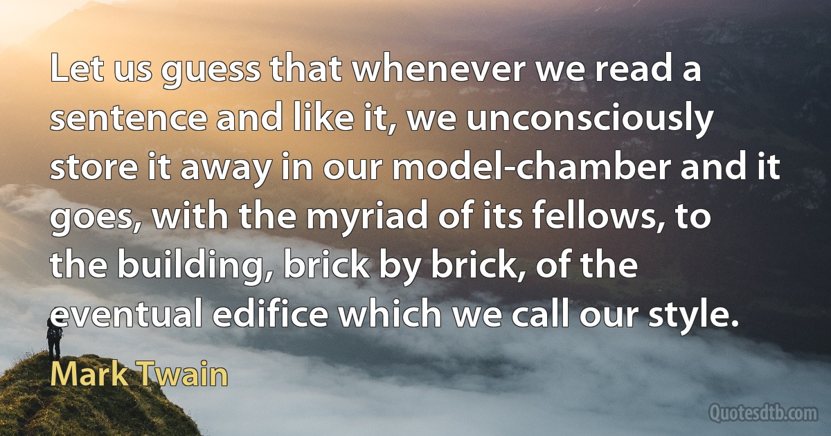 Let us guess that whenever we read a sentence and like it, we unconsciously store it away in our model-chamber and it goes, with the myriad of its fellows, to the building, brick by brick, of the eventual edifice which we call our style. (Mark Twain)