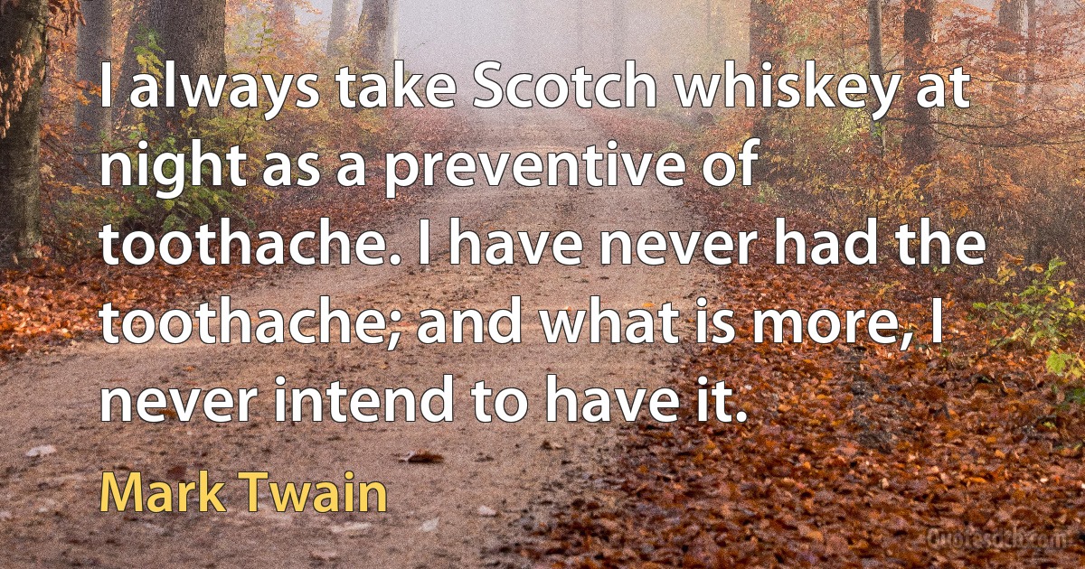 I always take Scotch whiskey at night as a preventive of toothache. I have never had the toothache; and what is more, I never intend to have it. (Mark Twain)