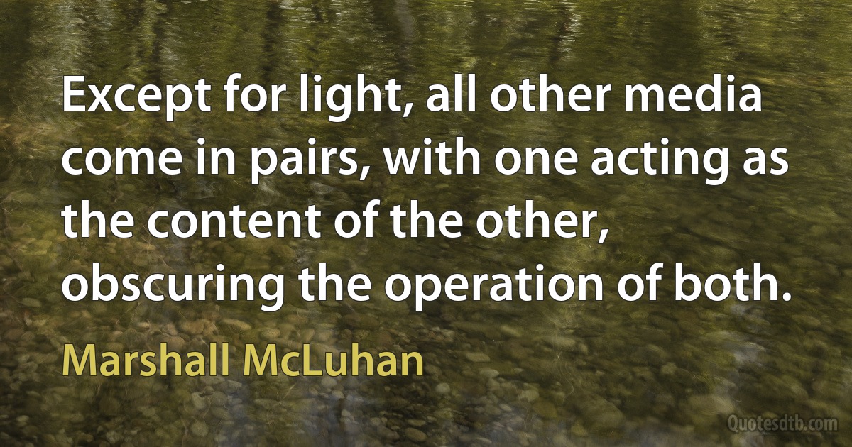 Except for light, all other media come in pairs, with one acting as the content of the other, obscuring the operation of both. (Marshall McLuhan)