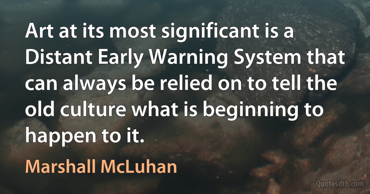 Art at its most significant is a Distant Early Warning System that can always be relied on to tell the old culture what is beginning to happen to it. (Marshall McLuhan)