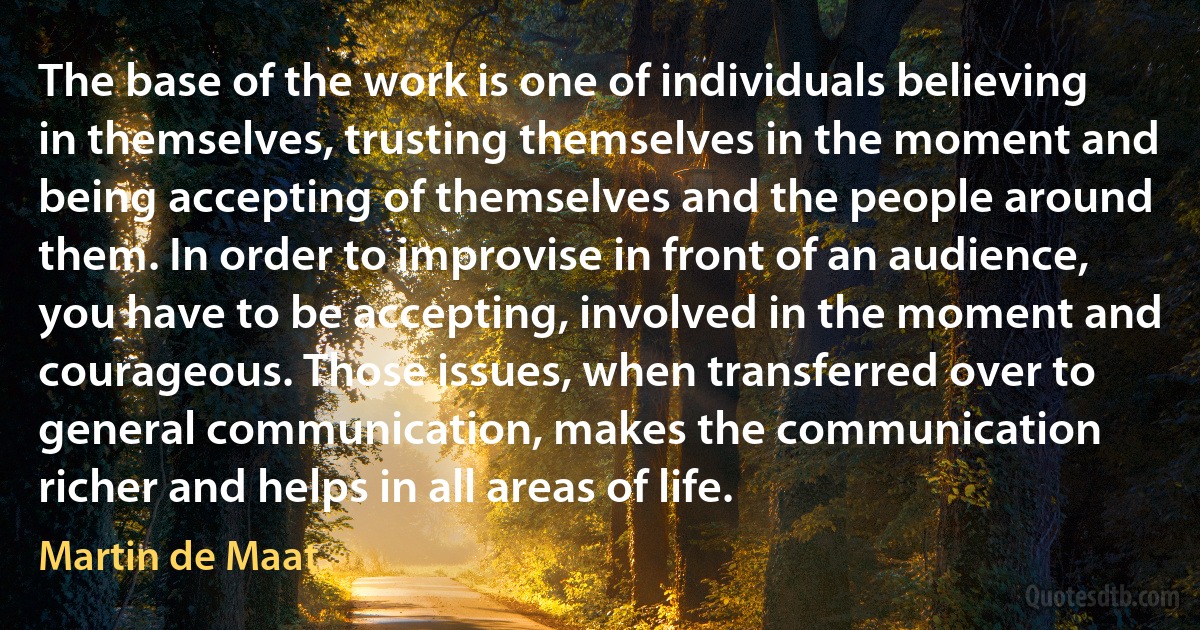 The base of the work is one of individuals believing in themselves, trusting themselves in the moment and being accepting of themselves and the people around them. In order to improvise in front of an audience, you have to be accepting, involved in the moment and courageous. Those issues, when transferred over to general communication, makes the communication richer and helps in all areas of life. (Martin de Maat)