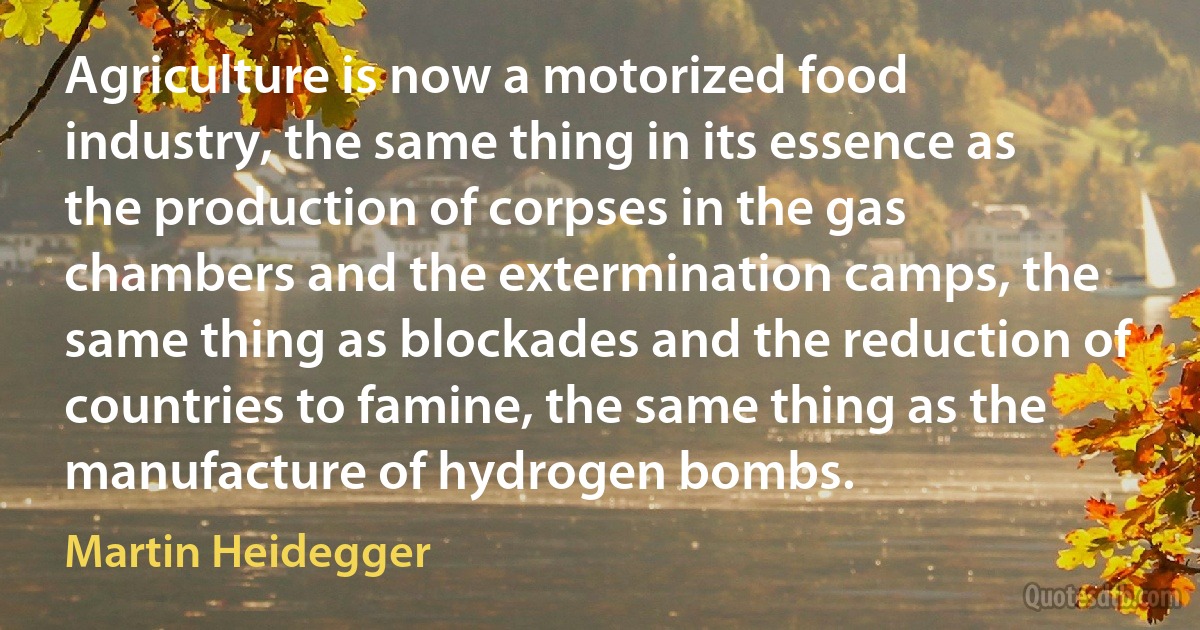 Agriculture is now a motorized food industry, the same thing in its essence as the production of corpses in the gas chambers and the extermination camps, the same thing as blockades and the reduction of countries to famine, the same thing as the manufacture of hydrogen bombs. (Martin Heidegger)