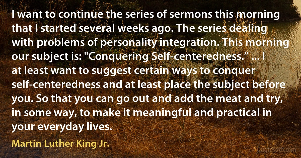 I want to continue the series of sermons this morning that I started several weeks ago. The series dealing with problems of personality integration. This morning our subject is: "Conquering Self-centeredness.” ... I at least want to suggest certain ways to conquer self-centeredness and at least place the subject before you. So that you can go out and add the meat and try, in some way, to make it meaningful and practical in your everyday lives. (Martin Luther King Jr.)