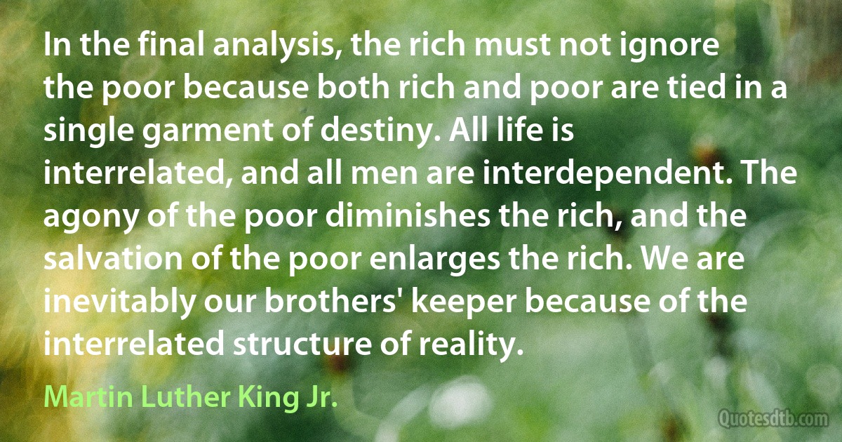 In the final analysis, the rich must not ignore the poor because both rich and poor are tied in a single garment of destiny. All life is interrelated, and all men are interdependent. The agony of the poor diminishes the rich, and the salvation of the poor enlarges the rich. We are inevitably our brothers' keeper because of the interrelated structure of reality. (Martin Luther King Jr.)