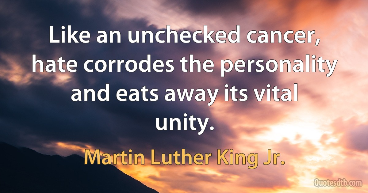 Like an unchecked cancer, hate corrodes the personality and eats away its vital unity. (Martin Luther King Jr.)