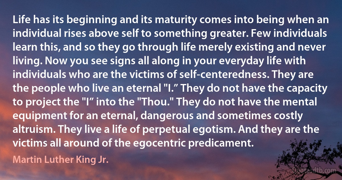 Life has its beginning and its maturity comes into being when an individual rises above self to something greater. Few individuals learn this, and so they go through life merely existing and never living. Now you see signs all along in your everyday life with individuals who are the victims of self-centeredness. They are the people who live an eternal "I.” They do not have the capacity to project the "I” into the "Thou." They do not have the mental equipment for an eternal, dangerous and sometimes costly altruism. They live a life of perpetual egotism. And they are the victims all around of the egocentric predicament. (Martin Luther King Jr.)