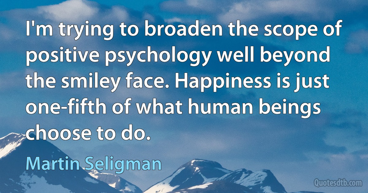 I'm trying to broaden the scope of positive psychology well beyond the smiley face. Happiness is just one-fifth of what human beings choose to do. (Martin Seligman)