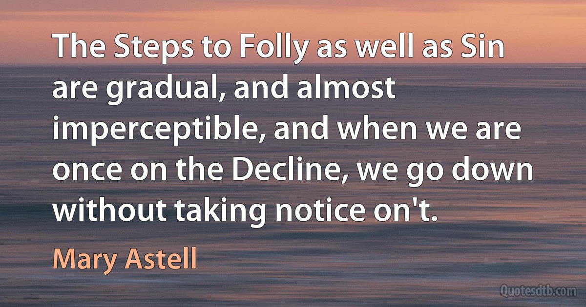 The Steps to Folly as well as Sin are gradual, and almost imperceptible, and when we are once on the Decline, we go down without taking notice on't. (Mary Astell)