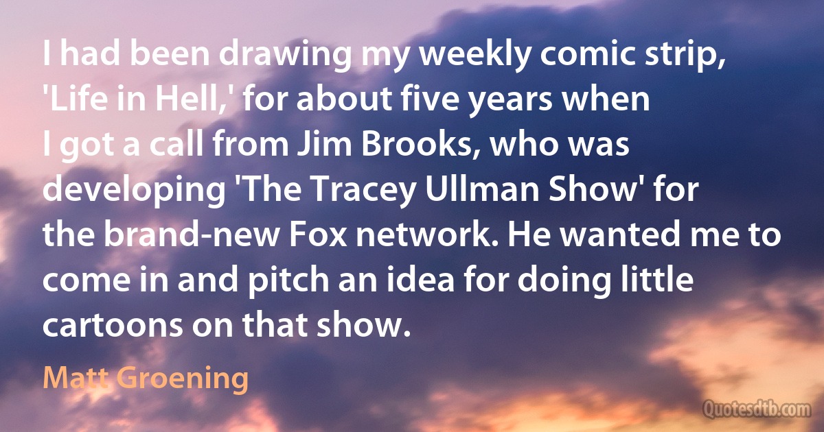 I had been drawing my weekly comic strip, 'Life in Hell,' for about five years when I got a call from Jim Brooks, who was developing 'The Tracey Ullman Show' for the brand-new Fox network. He wanted me to come in and pitch an idea for doing little cartoons on that show. (Matt Groening)