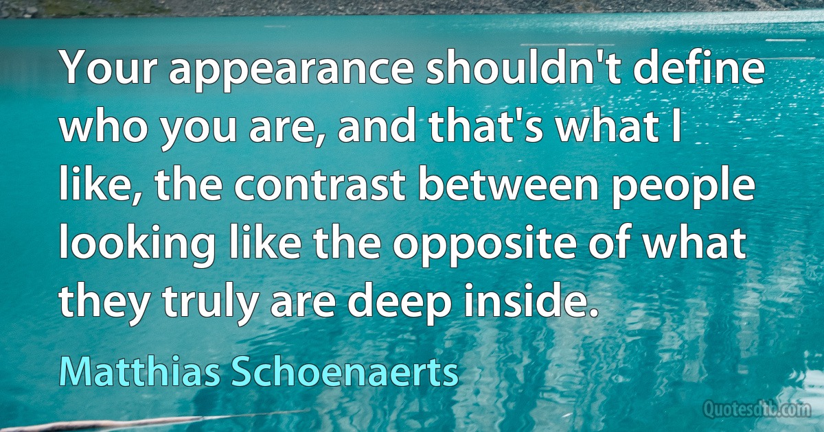 Your appearance shouldn't define who you are, and that's what I like, the contrast between people looking like the opposite of what they truly are deep inside. (Matthias Schoenaerts)