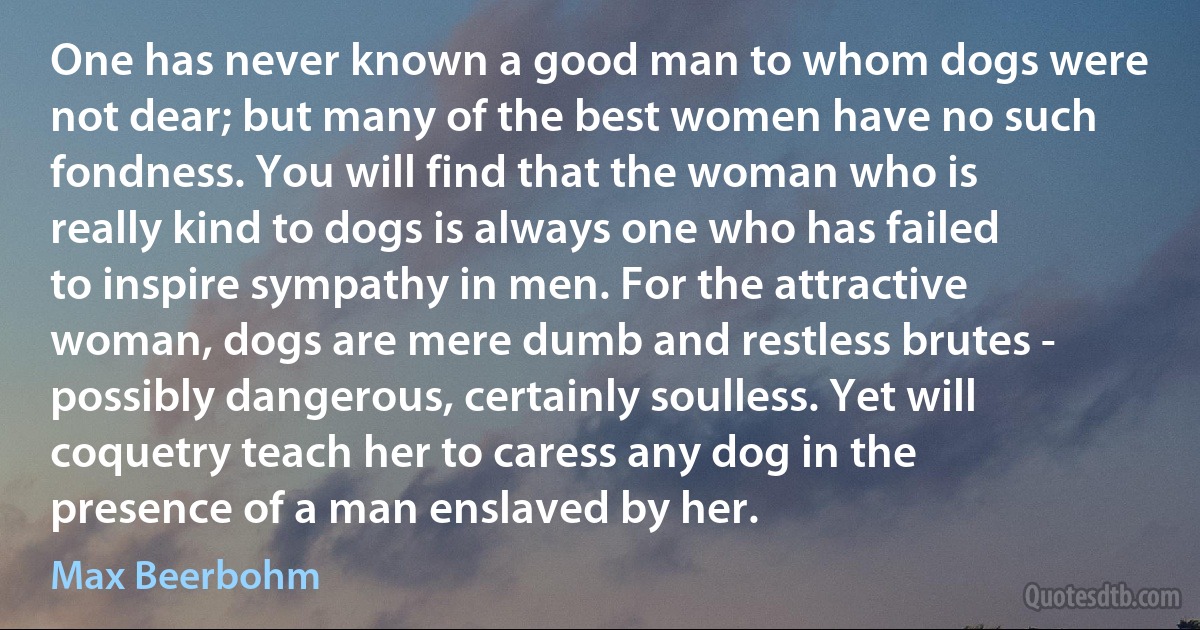 One has never known a good man to whom dogs were not dear; but many of the best women have no such fondness. You will find that the woman who is really kind to dogs is always one who has failed to inspire sympathy in men. For the attractive woman, dogs are mere dumb and restless brutes - possibly dangerous, certainly soulless. Yet will coquetry teach her to caress any dog in the presence of a man enslaved by her. (Max Beerbohm)