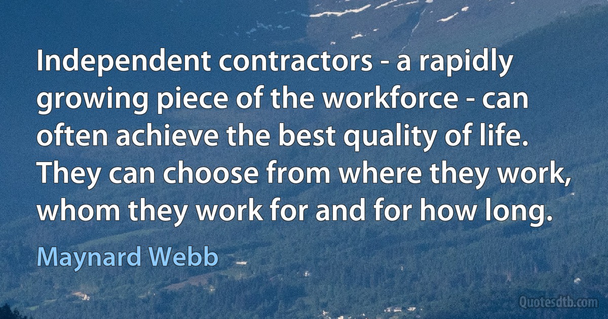 Independent contractors - a rapidly growing piece of the workforce - can often achieve the best quality of life. They can choose from where they work, whom they work for and for how long. (Maynard Webb)