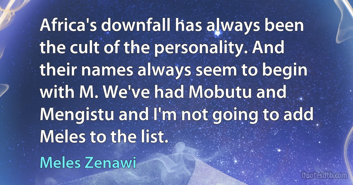 Africa's downfall has always been the cult of the personality. And their names always seem to begin with M. We've had Mobutu and Mengistu and I'm not going to add Meles to the list. (Meles Zenawi)