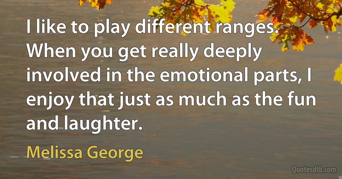 I like to play different ranges. When you get really deeply involved in the emotional parts, I enjoy that just as much as the fun and laughter. (Melissa George)