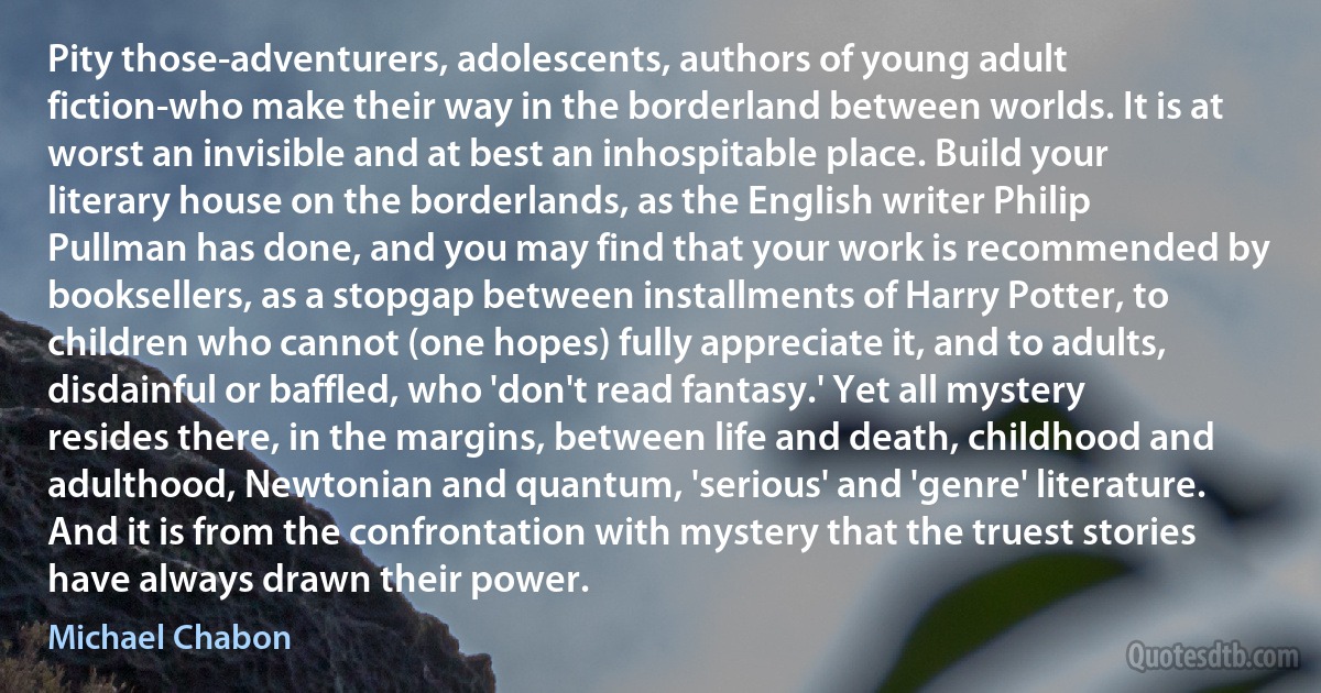 Pity those-adventurers, adolescents, authors of young adult fiction-who make their way in the borderland between worlds. It is at worst an invisible and at best an inhospitable place. Build your literary house on the borderlands, as the English writer Philip Pullman has done, and you may find that your work is recommended by booksellers, as a stopgap between installments of Harry Potter, to children who cannot (one hopes) fully appreciate it, and to adults, disdainful or baffled, who 'don't read fantasy.' Yet all mystery resides there, in the margins, between life and death, childhood and adulthood, Newtonian and quantum, 'serious' and 'genre' literature. And it is from the confrontation with mystery that the truest stories have always drawn their power. (Michael Chabon)