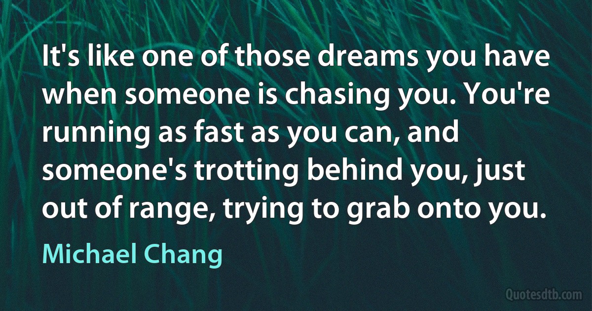 It's like one of those dreams you have when someone is chasing you. You're running as fast as you can, and someone's trotting behind you, just out of range, trying to grab onto you. (Michael Chang)