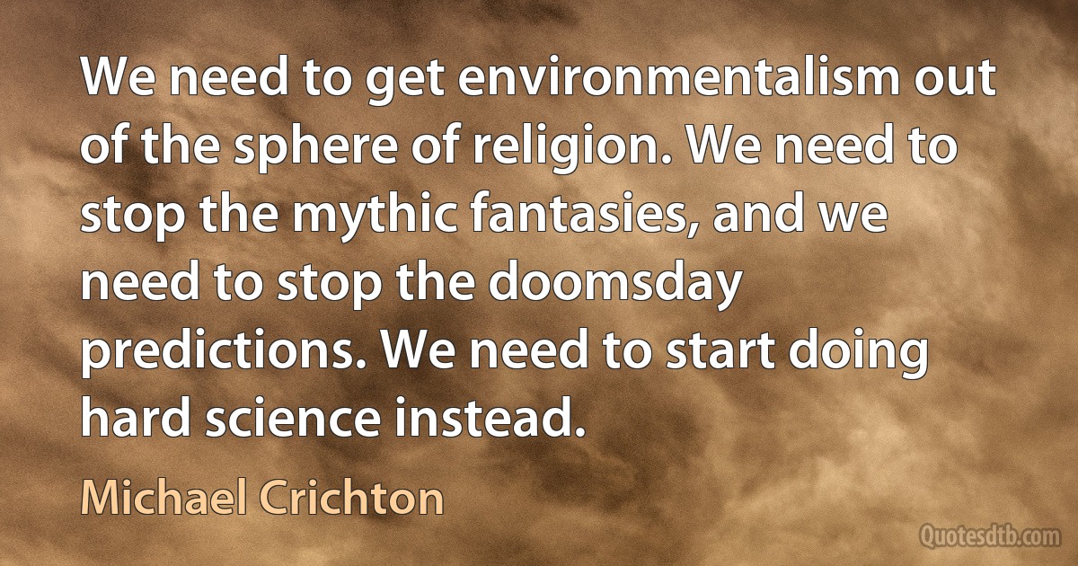 We need to get environmentalism out of the sphere of religion. We need to stop the mythic fantasies, and we need to stop the doomsday predictions. We need to start doing hard science instead. (Michael Crichton)