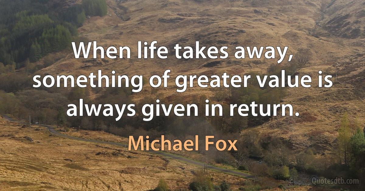 When life takes away, something of greater value is always given in return. (Michael Fox)