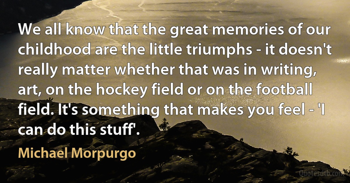 We all know that the great memories of our childhood are the little triumphs - it doesn't really matter whether that was in writing, art, on the hockey field or on the football field. It's something that makes you feel - 'I can do this stuff'. (Michael Morpurgo)