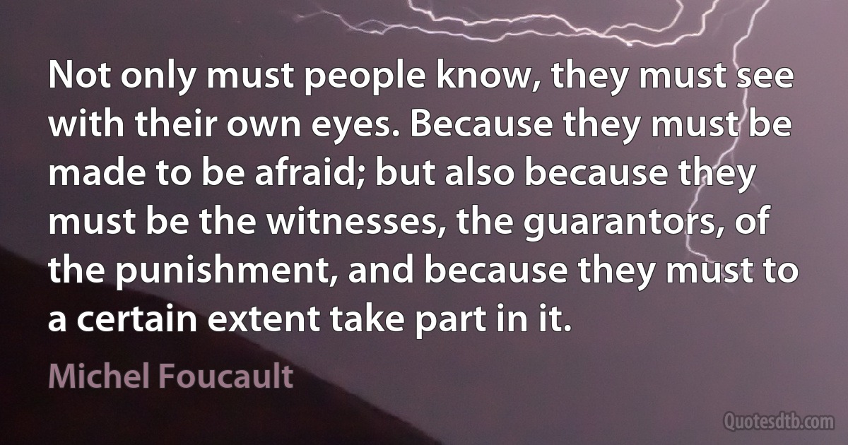 Not only must people know, they must see with their own eyes. Because they must be made to be afraid; but also because they must be the witnesses, the guarantors, of the punishment, and because they must to a certain extent take part in it. (Michel Foucault)