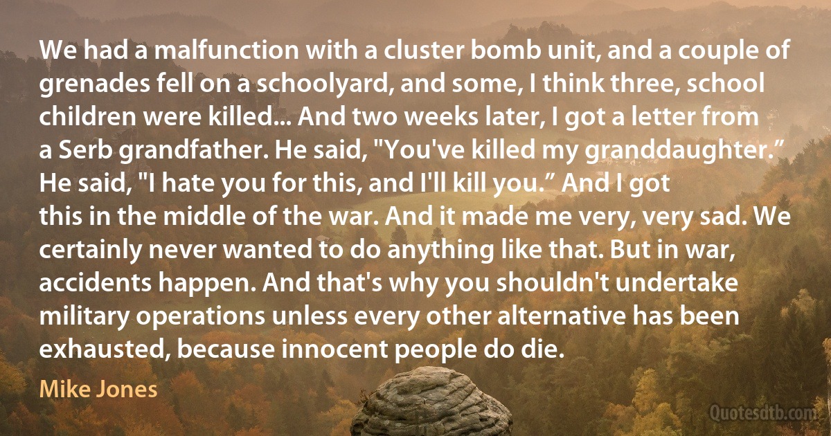 We had a malfunction with a cluster bomb unit, and a couple of grenades fell on a schoolyard, and some, I think three, school children were killed... And two weeks later, I got a letter from a Serb grandfather. He said, "You've killed my granddaughter.” He said, "I hate you for this, and I'll kill you.” And I got this in the middle of the war. And it made me very, very sad. We certainly never wanted to do anything like that. But in war, accidents happen. And that's why you shouldn't undertake military operations unless every other alternative has been exhausted, because innocent people do die. (Mike Jones)